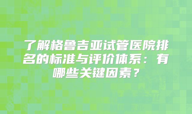 了解格鲁吉亚试管医院排名的标准与评价体系：有哪些关键因素？