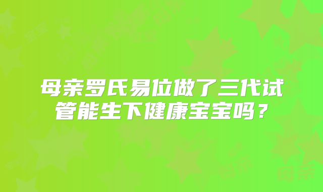 母亲罗氏易位做了三代试管能生下健康宝宝吗？