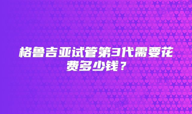 格鲁吉亚试管第3代需要花费多少钱？