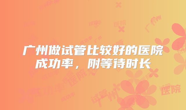 广州做试管比较好的医院成功率,附等待时长