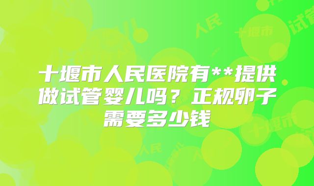 十堰市人民医院有**提供做试管婴儿吗?正规卵子需要多少钱