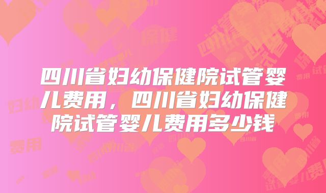 四川省妇幼保健院试管婴儿费用,四川省妇幼保健院试管婴儿费用多少钱