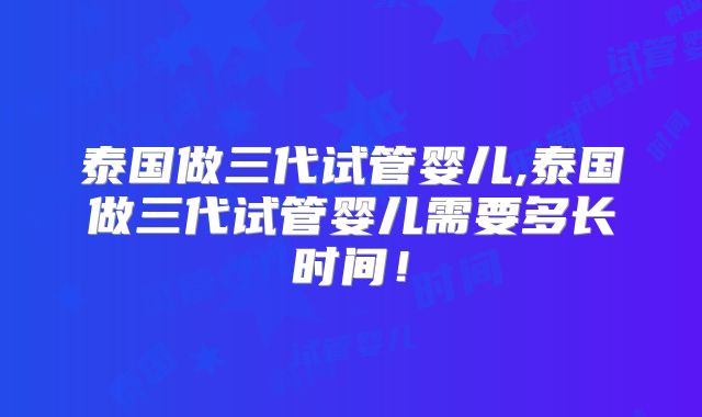 泰国做三代试管婴儿,泰国做三代试管婴儿需要多长时间!