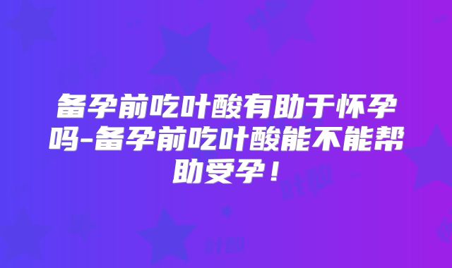 备孕前吃叶酸有助于怀孕吗-备孕前吃叶酸能不能帮助受孕!
