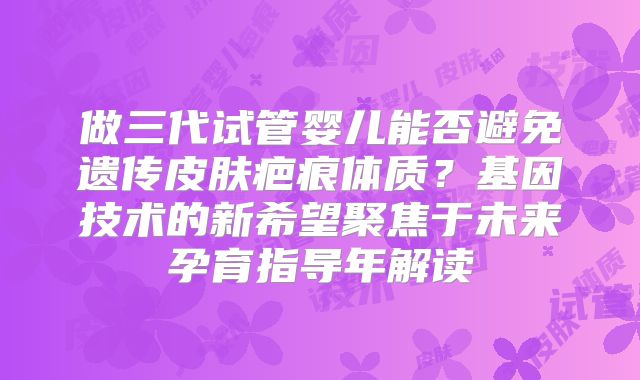 做三代试管婴儿能否避免遗传皮肤疤痕体质？基因技术的新希望聚焦于未来孕育指导年解读