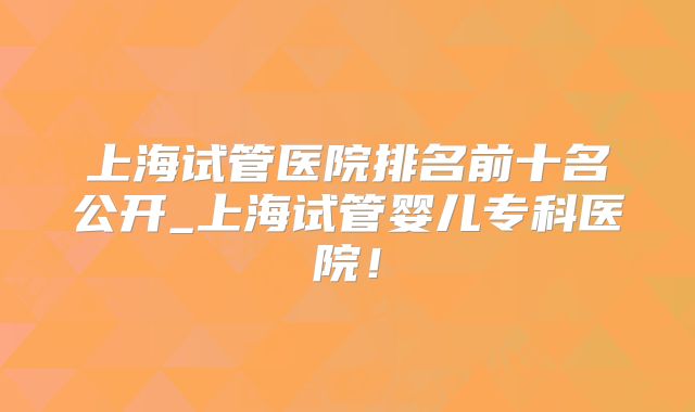 上海试管医院排名前十名公开_上海试管婴儿专科医院!