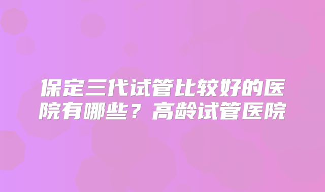 保定三代试管比较好的医院有哪些？高龄试管医院