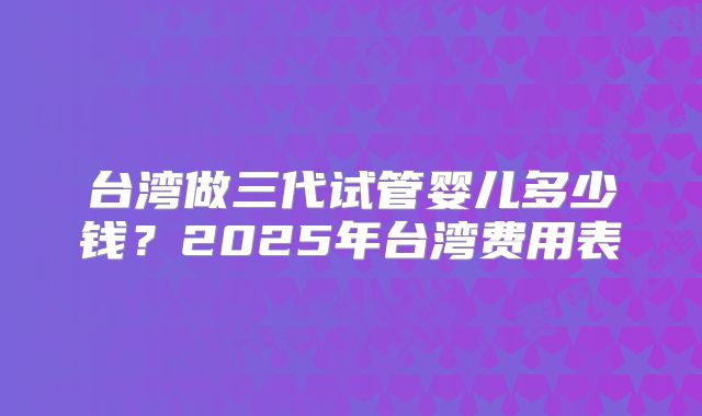 台湾做三代试管婴儿多少钱？2025年台湾费用表