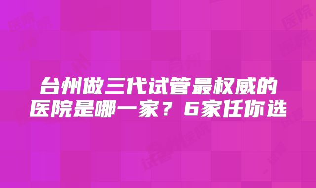 台州做三代试管最权威的医院是哪一家？6家任你选