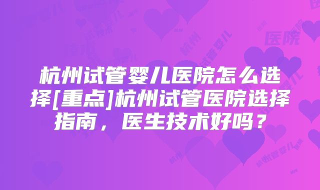 杭州试管婴儿医院怎么选择[重点]杭州试管医院选择指南，医生技术好吗？