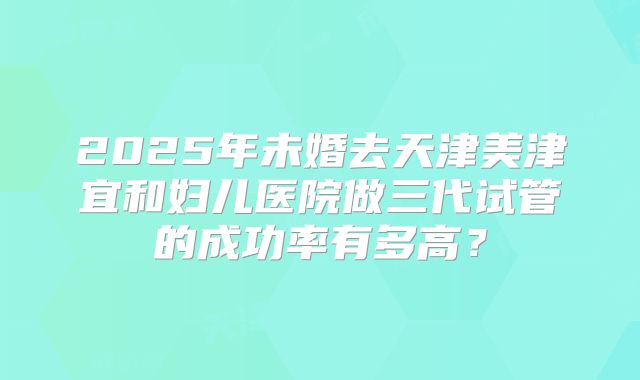 2025年未婚去天津美津宜和妇儿医院做三代试管的成功率有多高?