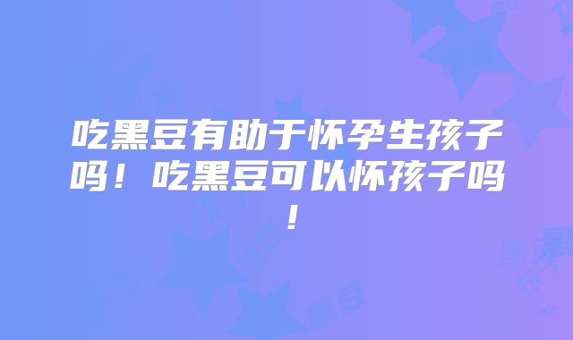 吃黑豆有助于怀孕生孩子吗！吃黑豆可以怀孩子吗！