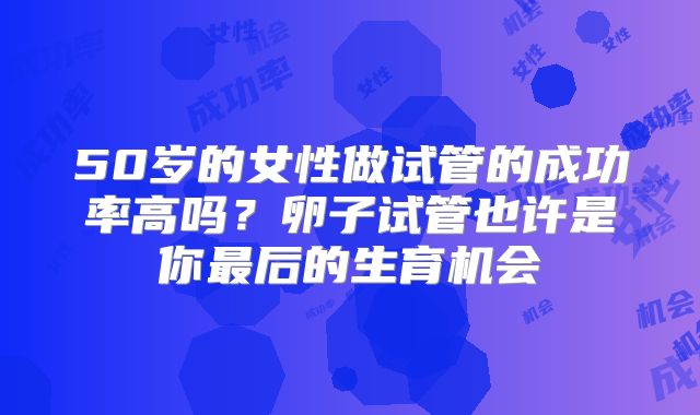 50岁的女性做试管的成功率高吗？卵子试管也许是你最后的生育机会
