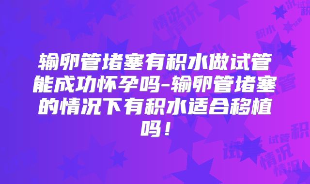 输卵管堵塞有积水做试管能成功怀孕吗-输卵管堵塞的情况下有积水适合移植吗！