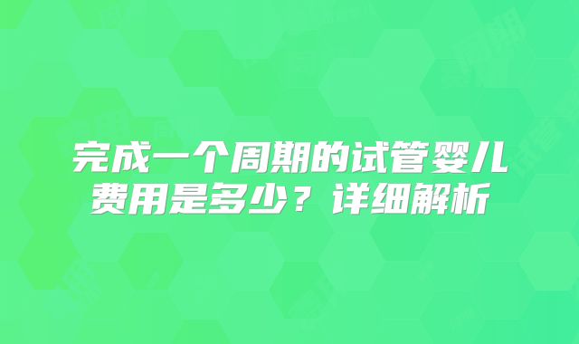 完成一个周期的试管婴儿费用是多少？详细解析