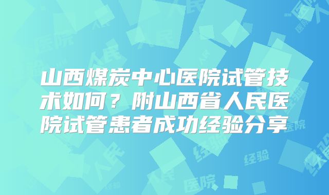 山西煤炭中心医院试管技术如何？附山西省人民医院试管患者成功经验分享