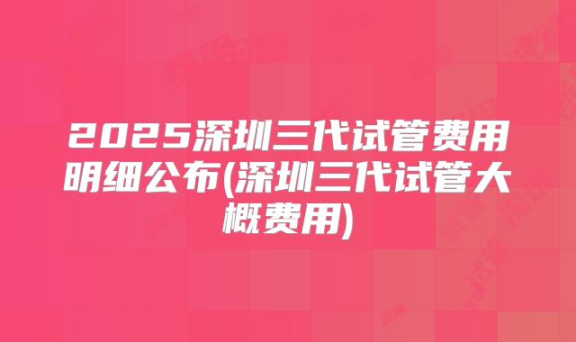 2025深圳三代试管费用明细公布(深圳三代试管大概费用)