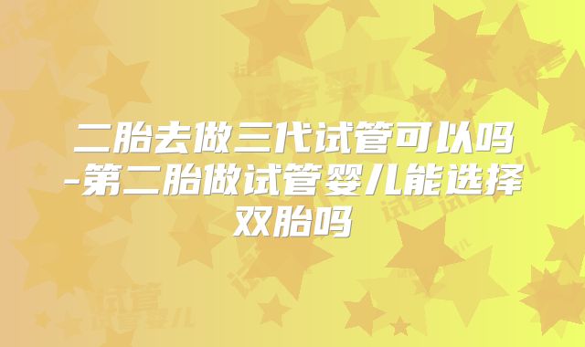 二胎去做三代试管可以吗-第二胎做试管婴儿能选择双胎吗