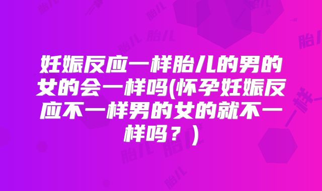 妊娠反应一样胎儿的男的女的会一样吗(怀孕妊娠反应不一样男的女的就不一样吗?)