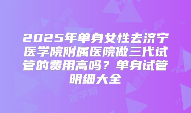 2025年单身女性去济宁医学院附属医院做三代试管的费用高吗?单身试管明细大全