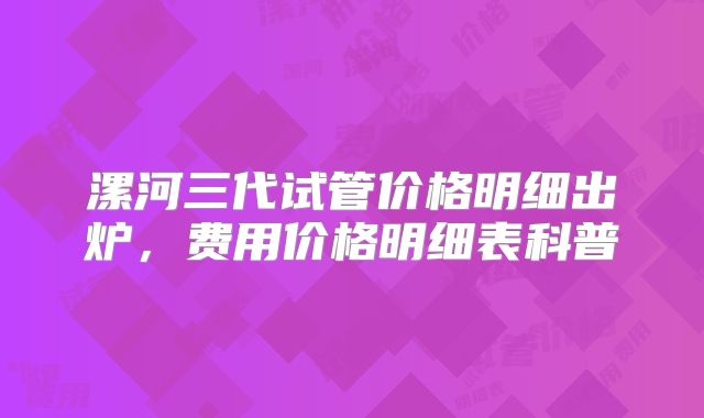 漯河三代试管价格明细出炉，费用价格明细表科普