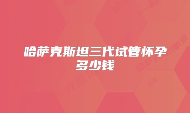 哈萨克斯坦三代试管怀孕多少钱