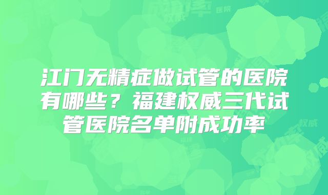 江门无精症做试管的医院有哪些？福建权威三代试管医院名单附成功率