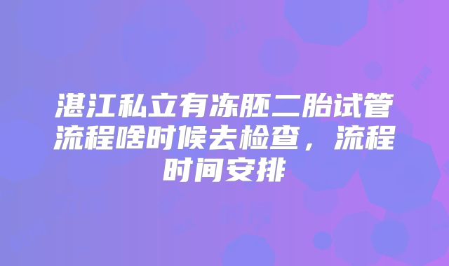 湛江私立有冻胚二胎试管流程啥时候去检查,流程时间安排