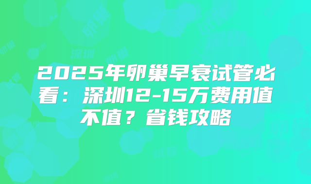 2025年卵巢早衰试管必看：深圳12-15万费用值不值？省钱攻略