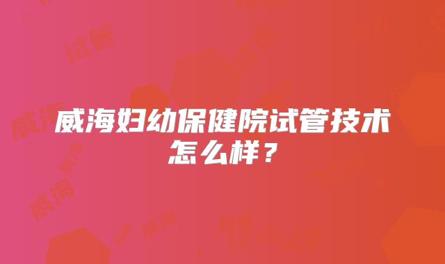威海妇幼保健院试管技术怎么样？