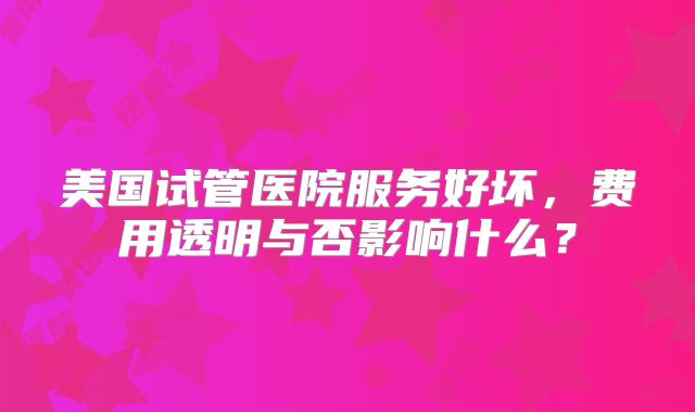 美国试管医院服务好坏，费用透明与否影响什么？