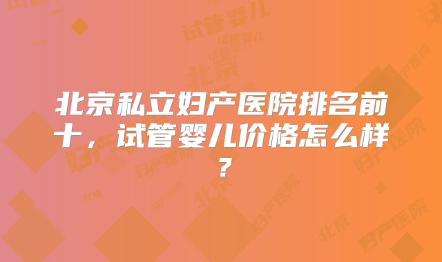 北京私立妇产医院排名前十,试管婴儿价格怎么样?