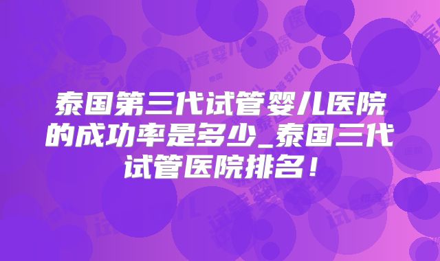 泰国第三代试管婴儿医院的成功率是多少_泰国三代试管医院排名！