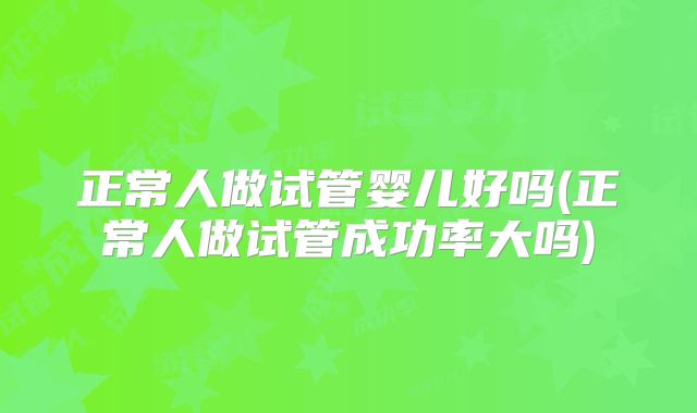 正常人做试管婴儿好吗(正常人做试管成功率大吗)