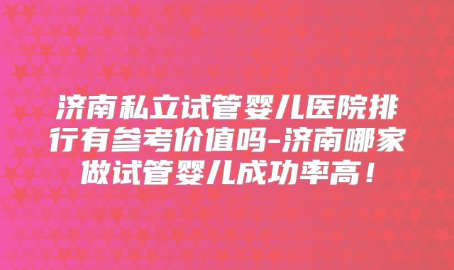 济南私立试管婴儿医院排行有参考价值吗-济南哪家做试管婴儿成功率高！