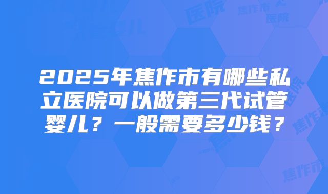2025年焦作市有哪些私立医院可以做第三代试管婴儿？一般需要多少钱？