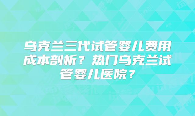 乌克兰三代试管婴儿费用成本剖析?热门乌克兰试管婴儿医院?