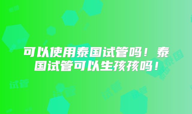可以使用泰国试管吗！泰国试管可以生孩孩吗！