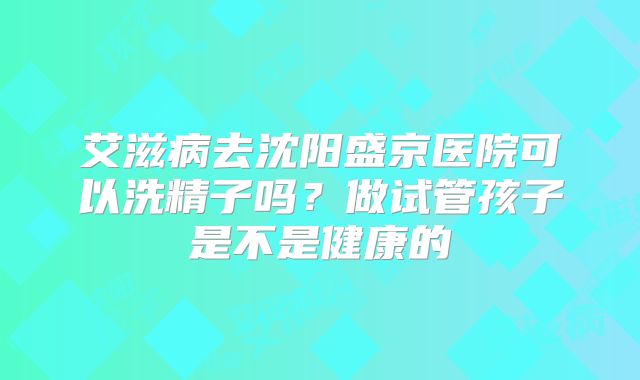 艾滋病去沈阳盛京医院可以洗精子吗？做试管孩子是不是健康的