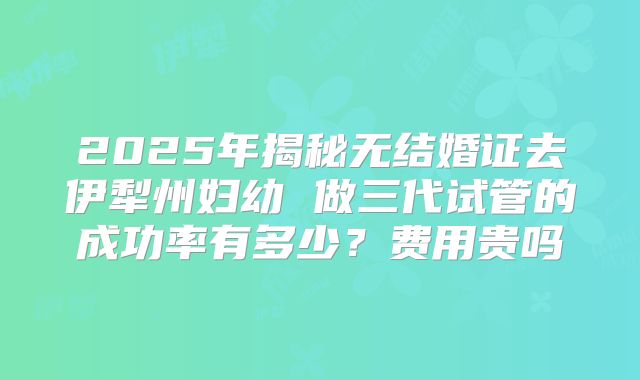 2025年揭秘无结婚证去伊犁州妇幼 做三代试管的成功率有多少?费用贵吗