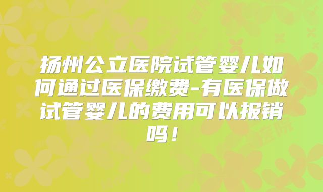 扬州公立医院试管婴儿如何通过医保缴费-有医保做试管婴儿的费用可以报销吗！