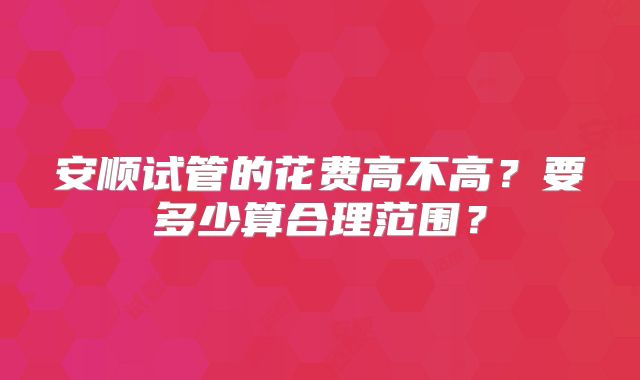 安顺试管的花费高不高?要多少算合理范围?