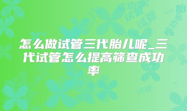 怎么做试管三代胎儿呢_三代试管怎么提高筛查成功率