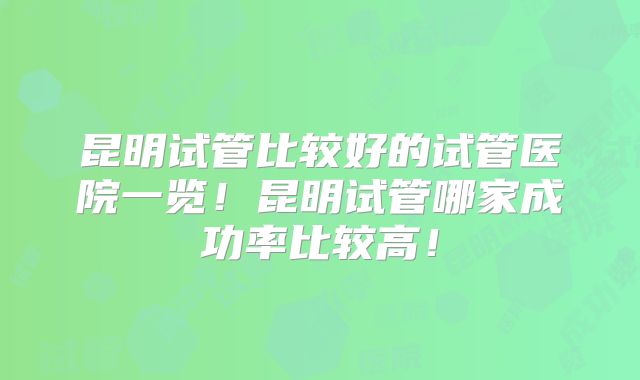 昆明试管比较好的试管医院一览！昆明试管哪家成功率比较高！