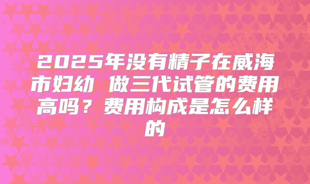 2025年没有精子在威海市妇幼 做三代试管的费用高吗?费用构成是怎么样的