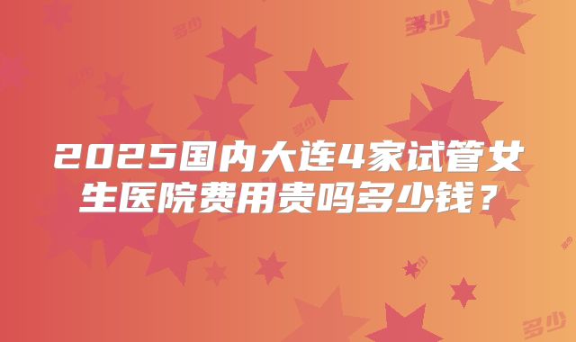2025国内大连4家试管女生医院费用贵吗多少钱？