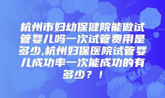 杭州市妇幼保健院能做试管婴儿吗一次试管费用是多少,杭州妇保医院试管婴儿成功率一次能成功的有多少？！