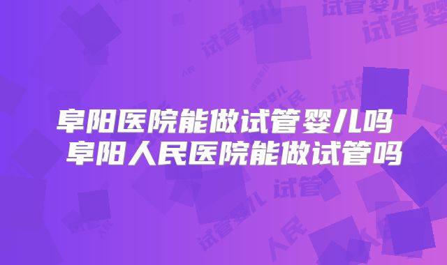 阜阳医院能做试管婴儿吗 阜阳人民医院能做试管吗