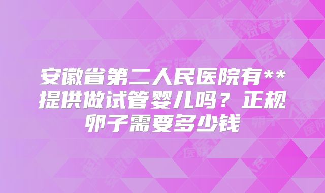 安徽省第二人民医院有**提供做试管婴儿吗?正规卵子需要多少钱