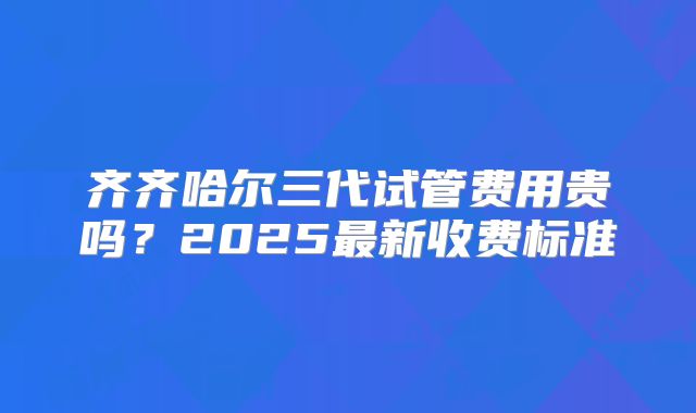 齐齐哈尔三代试管费用贵吗？2025最新收费标准